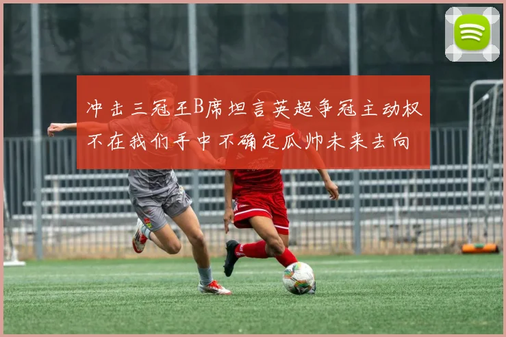 冲击三冠王B席坦言英超争冠主动权不在我们手中不确定瓜帅未来去向