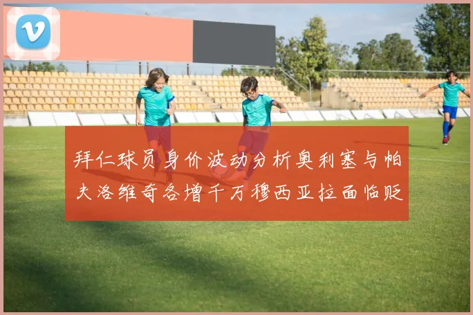 拜仁球员身价波动分析奥利塞与帕夫洛维奇各增千万穆西亚拉面临贬值困境