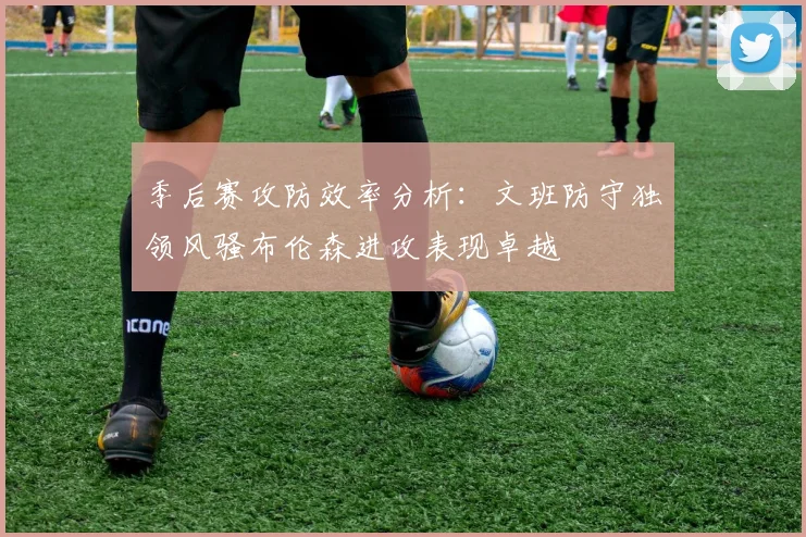 季后赛攻防效率分析：文班防守独领风骚布伦森进攻表现卓越