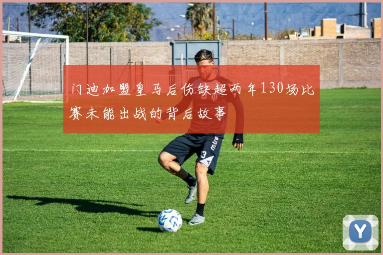 门迪加盟皇马后伤缺超两年130场比赛未能出战的背后故事