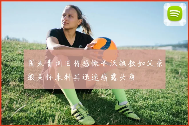 国米青训旧将感慨齐沃执教如父亲般关怀未料其迅速崭露头角