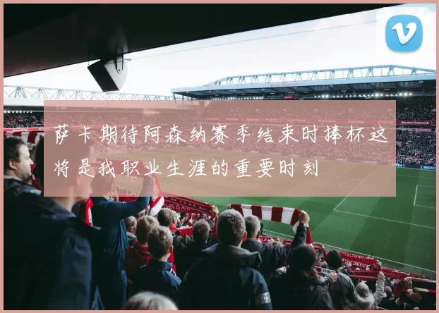 萨卡期待阿森纳赛季结束时捧杯这将是我职业生涯的重要时刻