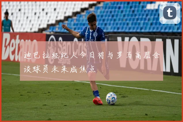 迪巴拉经纪人今日将与罗马高层会谈球员未来成焦点