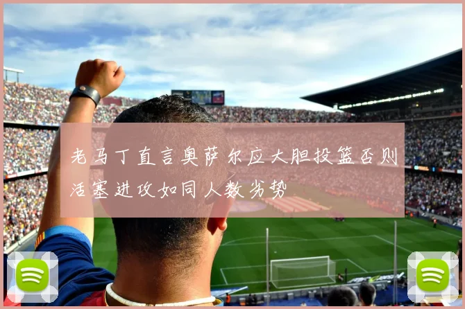 老马丁直言奥萨尔应大胆投篮否则活塞进攻如同人数劣势