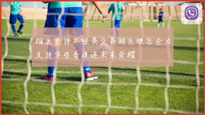 雄鹿坚持不轻易交易超巨理念全力支持字母哥追逐未来荣耀