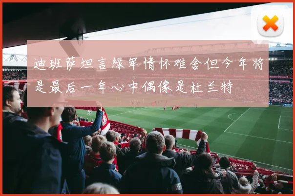 迪班萨坦言绿军情怀难舍但今年将是最后一年心中偶像是杜兰特