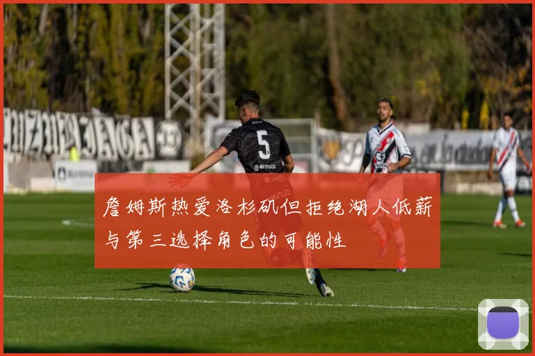 詹姆斯热爱洛杉矶但拒绝湖人低薪与第三选择角色的可能性