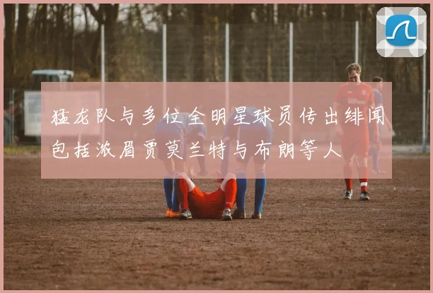 猛龙队与多位全明星球员传出绯闻包括浓眉贾莫兰特与布朗等人