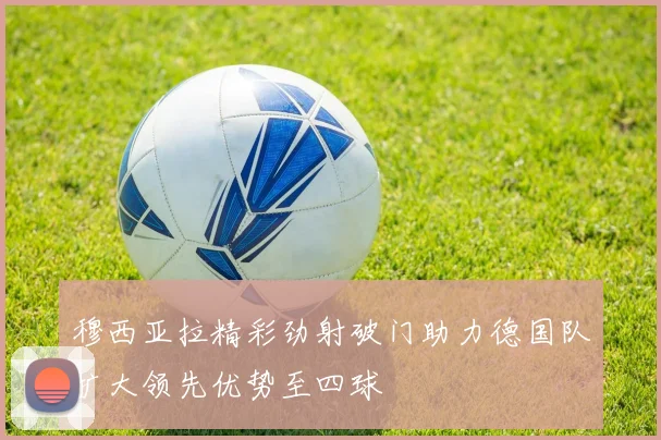 穆西亚拉精彩劲射破门助力德国队扩大领先优势至四球
