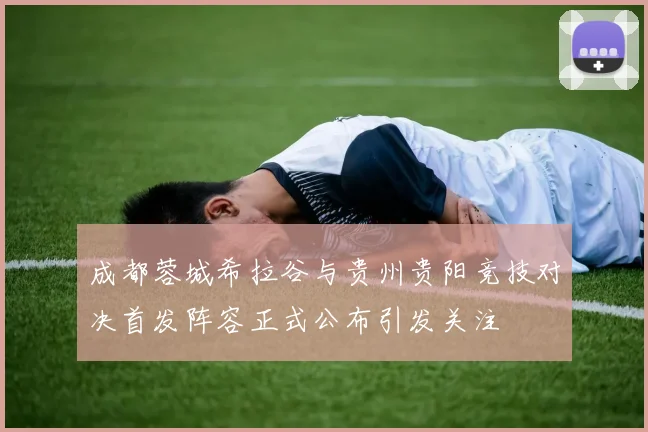 成都蓉城希拉谷与贵州贵阳竞技对决首发阵容正式公布引发关注