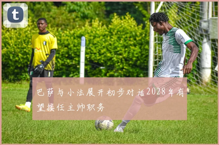 巴萨与小法展开初步对话2028年有望接任主帅职务