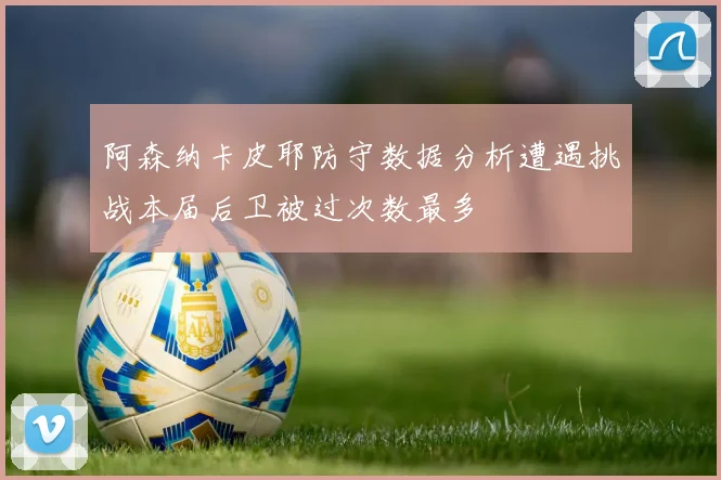 阿森纳卡皮耶防守数据分析遭遇挑战本届后卫被过次数最多