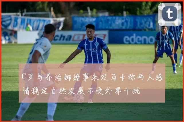 C罗与乔治娜婚事未定马卡称两人感情稳定自然发展不受外界干扰