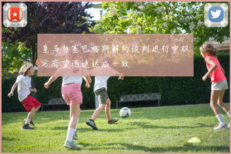 皇马与塞巴略斯解约谈判进行中双方有望迅速达成一致