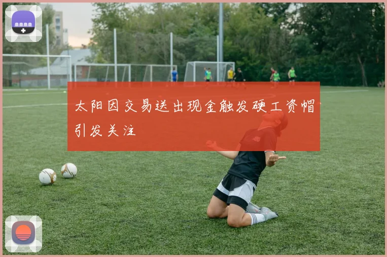 太阳因交易送出现金触发硬工资帽引发关注